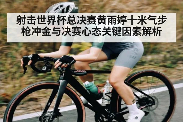 射击世界杯总决赛黄雨婷十米气步枪冲金与决赛心态关键因素解析