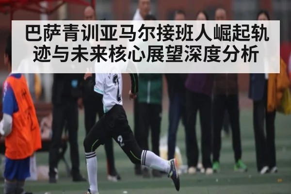 巴萨青训亚马尔接班人崛起轨迹与未来核心展望深度分析 - kaiyun