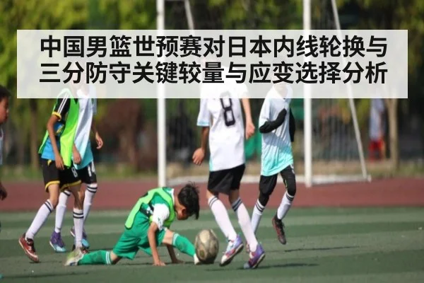 中国男篮世预赛对日本内线轮换与三分防守关键较量与应变选择分析 - kaiyun
