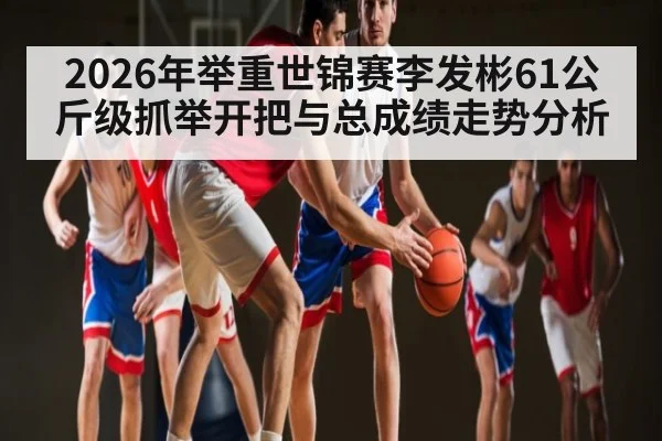 2026年举重世锦赛李发彬61公斤级抓举开把与总成绩走势分析（kaiyun）